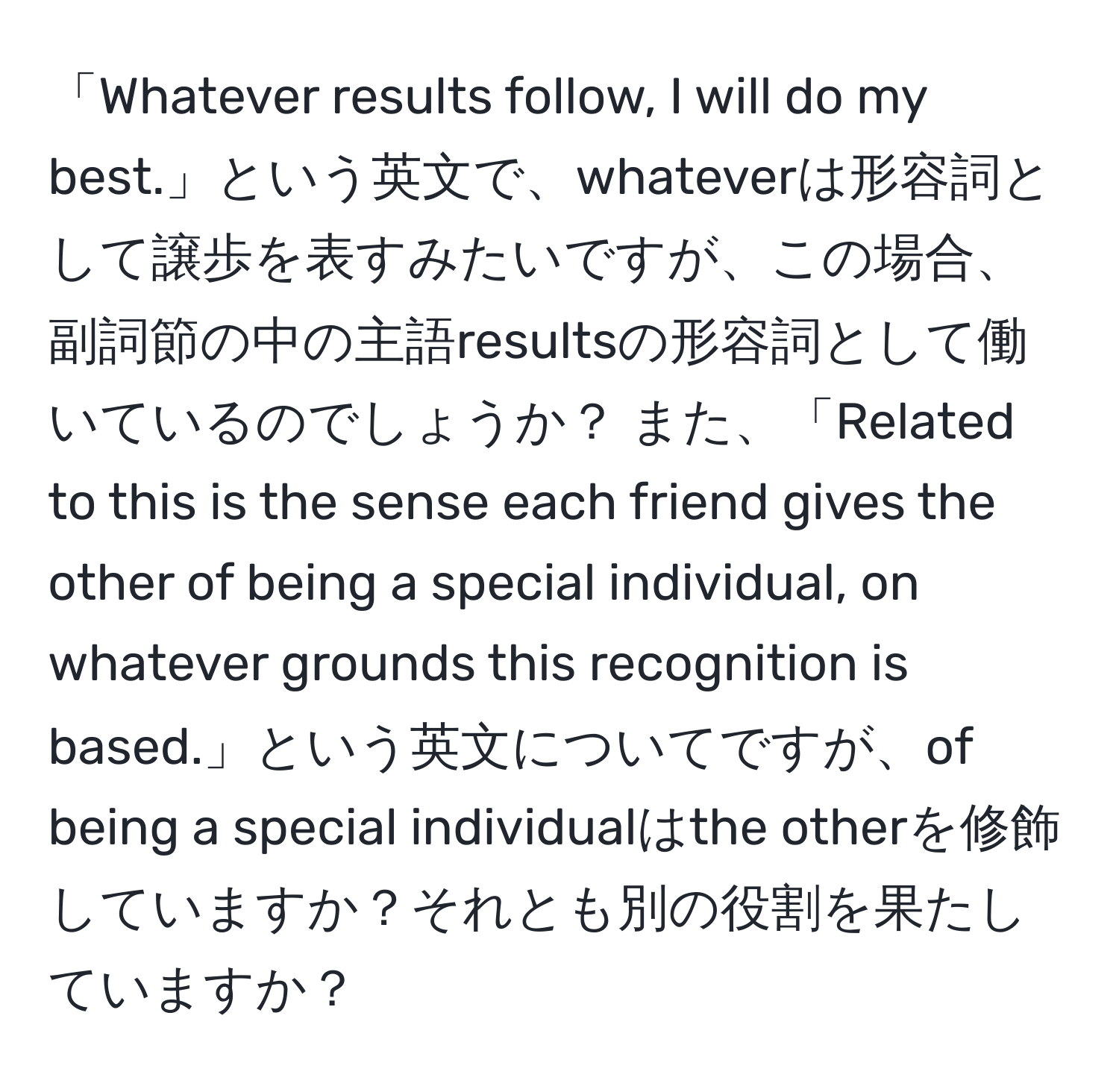 「Whatever results follow, I will do my best.」という英文で、whateverは形容詞として譲歩を表すみたいですが、この場合、副詞節の中の主語resultsの形容詞として働いているのでしょうか？ また、「Related to this is the sense each friend gives the other of being a special individual, on whatever grounds this recognition is based.」という英文についてですが、of being a special individualはthe otherを修飾していますか？それとも別の役割を果たしていますか？