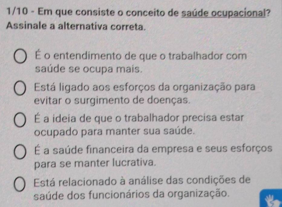 1/10 - Em que consiste o conceito de saúde ocupacional?
Assinale a alternativa correta.
É o entendimento de que o trabalhador com
saúde se ocupa maís.
Está ligado aos esforços da organização para
evitar o surgimento de doenças.
É a ideia de que o trabalhador precisa estar
ocupado para manter sua saúde.
É a saúde financeira da empresa e seus esforços
para se manter lucrativa.
Está relacionado à análise das condições de
saúde dos funcionários da organização.