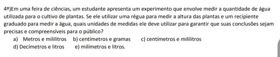 4^(_ circ)) Em uma feira de ciências, um estudante apresenta um experimento que envolve medir a quantidade de água
utilizada para o cultivo de plantas. Se ele utilizar uma régua para medir a altura das plantas e um recipiente
graduado para medir a água, quais unidades de medidas ele deve utilizar para garantir que suas conclusões sejam
precisas e compreensíveis para o público?
a) Metros e mililitros b) centímetros e gramas c) centímetros e mililitros
d) Decímetros e litros e) milímetros e litros.