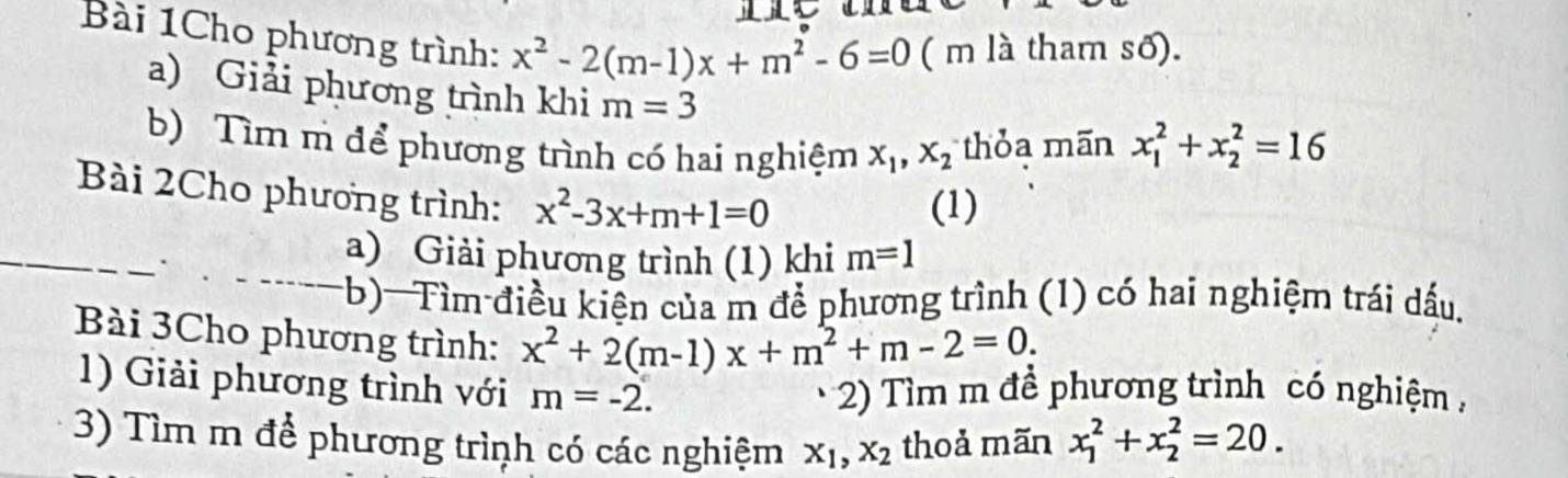 Bài 1Cho phương trình: x^2-2(m-1)x+m^2-6=0 ( m là tham số). 
a) Giải phương trình khi m=3
b) Tìm m để phương trình có hai nghiệm x_1, x_2 thỏa mãn x_1^(2+x_2^2=16
Bài 2Cho phương trình: x^2)-3x+m+1=0
(1) 
_ 
a) Giải phương trình (1) khi m=1
(b)-Tìm điều kiện của m để phương trình (1) có hai nghiệm trái dấu, 
Bài 3Cho phương trình: x^2+2(m-1)x+m^2+m-2=0. 
1) Giải phương trình với m=-2. 2) Tìm m để phương trình có nghiệm , 
3) Tìm m để phương trình có các nghiệm x_1, x_2 thoả mãn x_1^2+x_2^2=20.