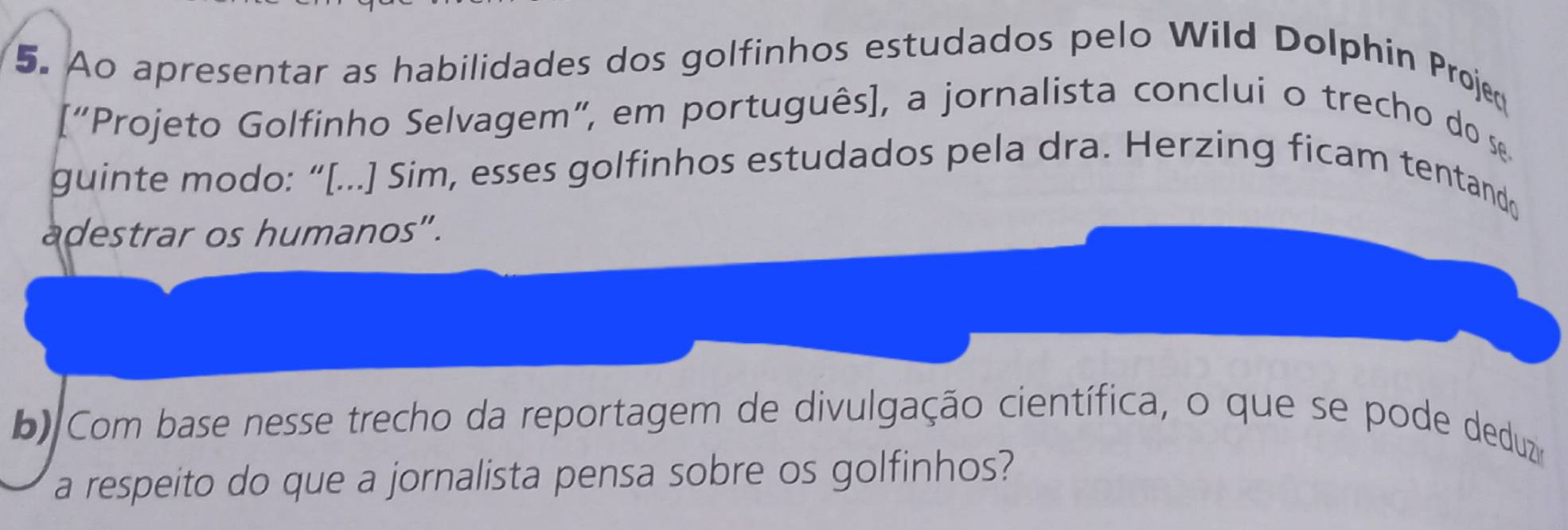 Ao apresentar as habilidades dos golfinhos estudados pelo Wild Dolphin Projed 
[“Projeto Golfinho Selvagem”, em português], a jornalista conclui o trecho do s 
guinte modo: “[...] Sim, esses golfinhos estudados pela dra. Herzing ficam tentand 
adestrar os humanos". 
b) Com base nesse trecho da reportagem de divulgação científica, o que se pode deduzia 
a respeito do que a jornalista pensa sobre os golfinhos?