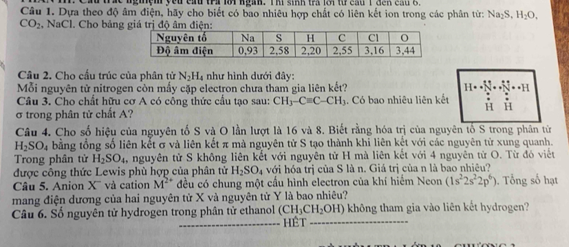 ầu trác nghệm yếu cấu tra lới ngàn. Thi sinh trà lới từ cầu 1 đến cầu 
Câu 1. Dựa theo độ âm điện, hãy cho biết có bao nhiêu hợp chất có liên kết ion trong các phân từ: Na_2S,H_2O.
CO_2 , NaCl. Cho bảng giá trị độ âm điện:
Câu 2. Cho cấu trúc của phân tử N_2H_4 như hình dưới đây:
Mỗi nguyên tử nitrogen còn mấy cặp electron chưa tham gia liên kết? · · H
Câu 3. Cho chất hữu cơ A có công thức cấu tạo sau: CH_3-Cequiv C-CH_3. Có bao nhiêu liên kết
σ trong phân tử chất A?
Câu 4. Cho số hiệu của nguyên tố S và O lần lượt là 16 và 8. Biết rằng hóa trị của nguyên tố S trong phân từ
H_2SO_4 bằng tổng số liên kết σ và liên kết π mà nguyên tử S tạo thành khi liên kết với các nguyên tử xung quanh.
Trong phân tử H_2SO_4 , nguyên tử S không liên kết với nguyên tử H mà liên kết với 4 nguyên tử O. Từ đó viết
được công thức Lewis phù hợp của phân tử H_2SO_4 với hóa trị của S là n. Giá trị của n là bao nhiêu?
Câu 5. Anion X  và cation M^(2+) đều có chung một cấu hình electron của khí hiếm Neon (1s^22s^22p^6). Tổng số hạt
mang điện dương của hai nguyên tử X và nguyên tử Y là bao nhiêu?
Câu 6. Số nguyên tử hydrogen trong phân tử ethanol (CH_3CH_2OH) không tham gia vào liên kết hydrogen?
Hết 、