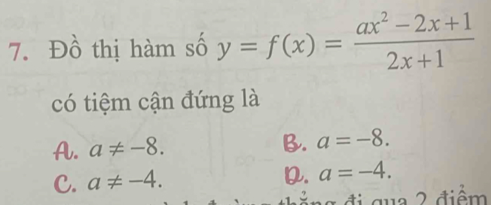 Đồ thị hàm số y=f(x)= (ax^2-2x+1)/2x+1 
có tiệm cận đứng là
A. a!= -8.
B. a=-8.
C. a!= -4.
D. a=-4. 
g đ i qua 2 điểm