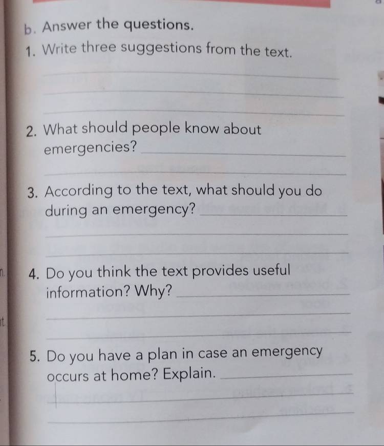 Answer the questions. 
1. Write three suggestions from the text. 
_ 
_ 
_ 
2. What should people know about 
emergencies?_ 
_ 
3. According to the text, what should you do 
during an emergency?_ 
_ 
_ 
D. 4. Do you think the text provides useful 
information? Why?_ 
_ 
_ 
5. Do you have a plan in case an emergency 
occurs at home? Explain._ 
_ 
_