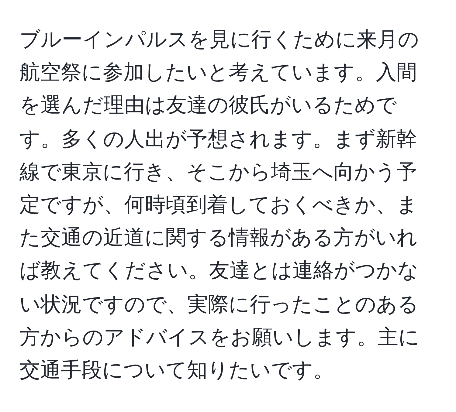 ブルーインパルスを見に行くために来月の航空祭に参加したいと考えています。入間を選んだ理由は友達の彼氏がいるためです。多くの人出が予想されます。まず新幹線で東京に行き、そこから埼玉へ向かう予定ですが、何時頃到着しておくべきか、また交通の近道に関する情報がある方がいれば教えてください。友達とは連絡がつかない状況ですので、実際に行ったことのある方からのアドバイスをお願いします。主に交通手段について知りたいです。