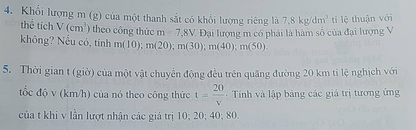 Khối lượng m (g) của một thanh sắt có khối lượng riêng là 7, 8kg/dm^3 ti lệ thuận với 
thể tích V(cm^3) theo công thức m=7,8V. : Đại lượng m có phải là hàm số của đại lượng V 
không? Nếu có, tính m(10); m(20); m(30); m(40); m(50). 
5. Thời gian t (giờ) của một vật chuyển động đều trên quãng đường 20 km tỉ lệ nghịch với 
tốc độ v (km/h) của nó theo công thức t= 20/v  - Tính và lập bảng các giá trị tương ứng 
của t khi v lần lượt nhận các giá trị 10; 20; 40; 80.