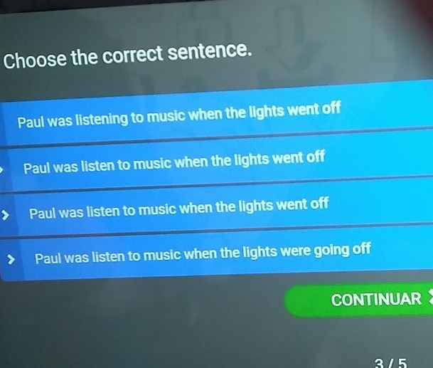 Choose the correct sentence.
Paul was listening to music when the lights went off
Paul was listen to music when the lights went off
Paul was listen to music when the lights went off
Paul was listen to music when the lights were going off
CONTINUAR
3 / 5