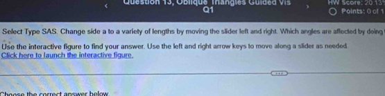 Question 13, Oblique Trangies Guided vis HW Score: 20.13 
Q1 Points: () of 1 
Select Type SAS. Change side a to a variety of lengths by moving the slider left and right. Which angles are affected by doing 
Use the interactive figure to find your answer. Use the left and right arrow keys to move along a slider as needed 
Click here to launch the interactive figure. 
Cheose the correct answer helow