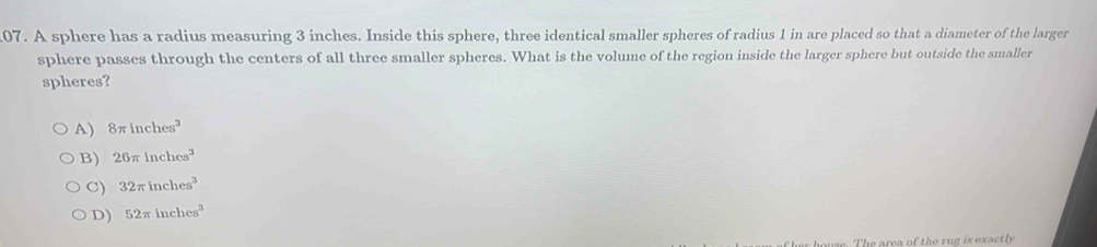 A sphere has a radius measuring 3 inches. Inside this sphere, three identical smaller spheres of radius 1 in are placed so that a diameter of the larger
sphere passes through the centers of all three smaller spheres. What is the volume of the region inside the larger sphere but outside the smaller
spheres?
A) 8π inches^3
B) 26π inches^3
C) 32π inches^3
D) 52π inches^3
ouse. The area of the rug is exactly