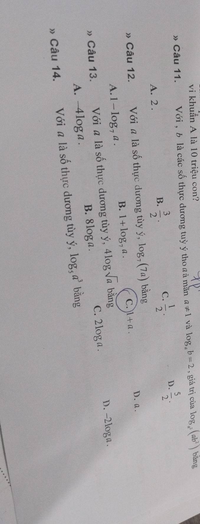 vi khuẩn A là 10 triệu con?
» Câu 11. Với , b là các số thực dương tuỳ ý tho a ả mãn a!= 1 và log _ab=2 , giá trị của log _a^2(ab^2) bǎng
C.  1/2 .
D.  5/2 .
A. 2.
B.  3/2 . 
» Câu 12. e Với a là số thực dương tùy ý, log _7(7a) bằng
D. a.
B. 1+log _7a.
C. 1+a.
A. 1 - log, a.
» Câu 13. Với a là số thực dương tùy ý, 4log sqrt(a) bǎng
D. -2loga.
C. 2log a .
B. 8loga.
A. -4loga.
» Câu 14. Với a là số thực dương tùy ý, log _5a^3 bằng