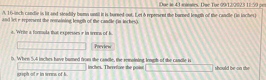 Due in 43 minutes. Due Tue 09/12/2023 11:59 pm 
A 16-inch candle is lit and steadily burns until it is burned out. Let & represent the burned length of the candle (in inches) 
and let 7 represent the remaining length of the candle (in inches). 
a. Write a formula that expresses 7 in terms of b. 
Preview 
b. When 5.4 inches have burned from the candle, the remaining length of the candle is
inches. Therefore the point should be on the 
graph of 7 in terms of b.