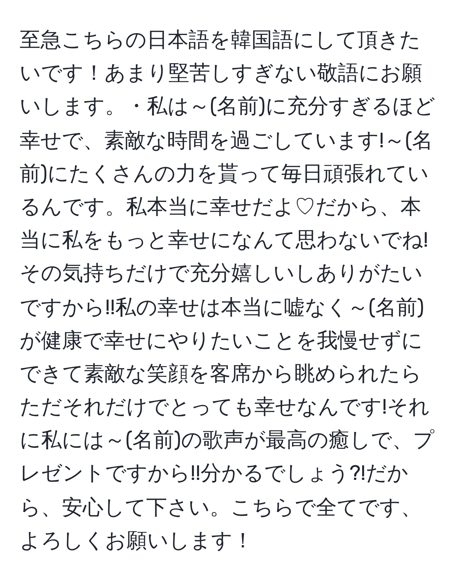 至急こちらの日本語を韓国語にして頂きたいです！あまり堅苦しすぎない敬語にお願いします。・私は～(名前)に充分すぎるほど幸せで、素敵な時間を過ごしています!～(名前)にたくさんの力を貰って毎日頑張れているんです。私本当に幸せだよ♡だから、本当に私をもっと幸せになんて思わないでね!その気持ちだけで充分嬉しいしありがたいですから!!私の幸せは本当に嘘なく～(名前)が健康で幸せにやりたいことを我慢せずにできて素敵な笑顔を客席から眺められたらただそれだけでとっても幸せなんです!それに私には～(名前)の歌声が最高の癒しで、プレゼントですから!!分かるでしょう?!だから、安心して下さい。こちらで全てです、よろしくお願いします！