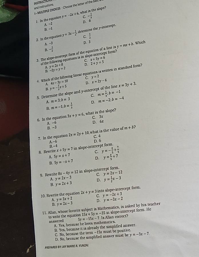 INSTRUCTON
and instructions. - MULTIPLE CHOICES : Choose the letter of the be 
1. In the equation y=-2x+6. , what is the slope?
C. - 1/3 
A. -2 D. 6
B. -1
2. In the equation y=3x- 1/2  determine the y-intercept.
C.
A. -3  1/2 
D. 3
B. - 1/2 
3. The slope-intercept form of the equation of a line is y=mx+b. Which
of the following equations is in slo x+5y=6 t form?
C.
A. y=2x+8 D. 2+y=5
B. -2y=y+2
4. Which of the following linear equations is written in standard form?
C. y=2
4x-3y=10 D. x=2y-6
A. y=- 2/3 x+5
B.
5. Determine the slope and y-intercept of the line x=3y+3.
C.
A. m=3;b=3 m= 1/3 ;b=-1
B. m=-1;b= 1/3  D. m=-2;b=-4
6. In the equation 3x+y=6 , what is the slope?
A. -6 C. 3x
B. -3 D. 6x
7. In the equation 2x=2y+10 what is the value of m+b 2
C. 4
A. −6 D. 6
B.-4
8. Rewrite x+5y=7 in slope-intercept form.
C. y=- x/5 + 7/5 
A 5y=x+7 D. y= x/5 +7
B. 5y=-x+7
9. Rewrite 8x-4y=12 in slope-intercept form.
C. y=2x-12
A. y=2x-3 D. y= 1/2 x-3
B. y=2x+3
10. Rewrite the equation 2x+y=3 into slope-intercept form.
A. y=3x+2 C. y=-2x+3
D. y=-3x-2
B. y=2x-3
11. Allan, whose favorite subject is Mathematics, is asked by his teacher
in slope-intercept form. He
to write the equation 15x+5y=-35 Is Allan correct?
answered 5y=-15x-7
A. Yes, because he loves mathematics.
B. Yes, because it is already the simplified answer.
C. No, because the term -15x must be positive.
D. No, because the simplified answer must be y=-3x-7
PREPARED BY: JAY MARIE R. YUNZAL