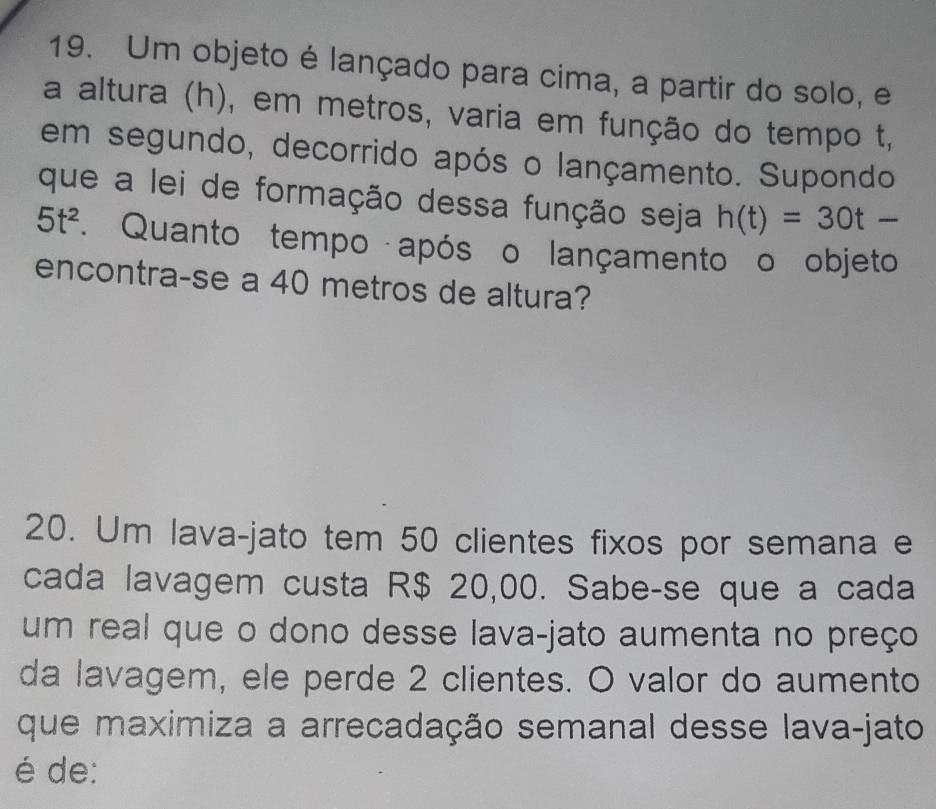 Um objeto é lançado para cima, a partir do solo, e 
a altura (h), em metros, varia em função do tempo t, 
em segundo, decorrido após o lançamento. Supondo 
que a lei de formação dessa função seja h(t)=30t-
5t^2. Quanto tempo após o lançamento o objeto 
encontra-se a 40 metros de altura? 
20. Um lava-jato tem 50 clientes fixos por semana e 
cada lavagem custa R$ 20,00. Sabe-se que a cada 
um real que o dono desse lava-jato aumenta no preço 
da lavagem, ele perde 2 clientes. O valor do aumento 
que maximiza a arrecadação semanal desse lava-jato 
é de: