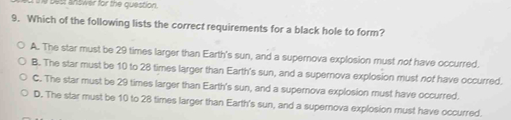 the best answer for the question.
9. Which of the following lists the correct requirements for a black hole to form?
A. The star must be 29 times larger than Earth's sun, and a supernova explosion must not have occurred.
B. The star must be 10 to 28 times larger than Earth's sun, and a supernova explosion must nof have occurred.
C. The star must be 29 times larger than Earth's sun, and a supernova explosion must have occurred.
D. The star must be 10 to 28 times larger than Earth's sun, and a supernova explosion must have occurred.