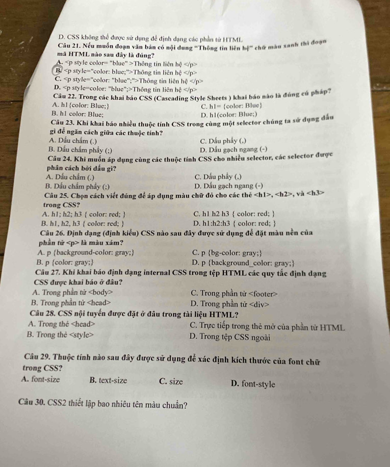 D. CSS không thể được sử dụng đề định dạng các phần tử HTML
Câu 21. Nếu muốn đoạn văn bản có nội dung “Thông tin liên hệ” chữ màu xanh thì đoạn
mã HTML nào sau đây là đúng?
A. Thông tin liên hhat ?
B. Thông tin liên hhat c
C. Thông tin liên hhat ?
D. Thông tin liên hhat c
Câu 22. Trong các khai báo CSS (Cascading Style Sheets ) khai báo nào là đúng cú pháp?
A. h1 color: Blue; C. h1=
B. h1 color: Blue; D. h1(color: Blue;) color: Blue
Câu 23. Khi khai báo nhiều thuộc tính CSS trong cùng một selector chúng ta sử dụng đầu
gì để ngăn cách giữa các thuộc tính?
A. Dẫu chẩm (.) C. Dấu phầy (,)
B. Dấu chấm phầy (;) D. Dấu gạch ngang (-)
Câu 24. Khi muốn áp dụng cùng các thuộc tính CSS cho nhiều selector, các selector được
phân cách bởi dấu gì?
A. Dấu chẩm (.) C. Dấu phầy (,)
B. Dầu chẩm phẩy (;) D. Dấu gạch ngang (-)
Câu 25. Chọn cách viết đúng để áp dụng màu chữ đỏ cho các thẻ ,,va
trong CSS?
A. h1; h2; h3  color: red;  C. h1 h2 h3  color: red; 
B. h1, h2, h3  color: red;  D. h1:h2:h3  color: red; 
Câu 26. Định dạng (định kiểu) CSS nào sau đây được sử dụng để đặt màu nền của
phần tử là màu xám?
A. p background-color: gray; C. p bg-color: gray;
B. p color: gray; D. p background_color: gray;
Câu 27. Khi khai báo định dạng internal CSS trong tệp HTML các quy tắc định dạng
CSS được khai báo ở đâu?
A. Trong phần tử C. Trong phần tử
B. Trong phần tử D. Trong phần tử
Câu 28. CSS nội tuyến được đặt ở đâu trong tài liệu HTML?
A. Trong thẻ C. Trực tiếp trong thẻ mở của phần tử HTML
B. Trong thẻ D. Trong tệp CSS ngoài
Câu 29. Thuộc tính nào sau đây được sử dụng để xác định kích thước của font chữ
trong CSS?
A. font-size B. text-size C. size D. font-style
Câu 30. CSS2 thiết lập bao nhiêu tên màu chuẩn?