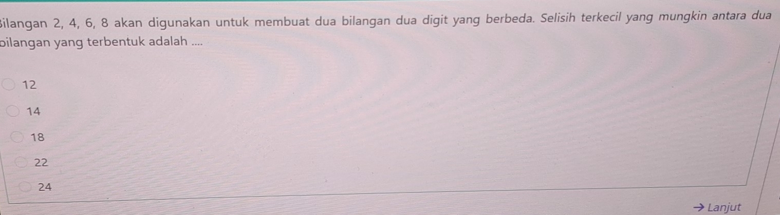 Bilangan 2, 4, 6, 8 akan digunakan untuk membuat dua bilangan dua digit yang berbeda. Selisih terkecil yang mungkin antara dua
bilangan yang terbentuk adalah ....
12
14
18
22
24
Lanjut