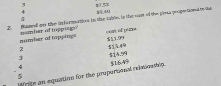 3 $7.52
4 $9.40
2. Based on the information in the table, is the cost of the pizza proportional to the
5
number of toppings?
number of toppings cost of pizza
2 $11.99
$13.49
3
$14.99
$16.49
4
~
Write an equation for the proportional relationship.
5