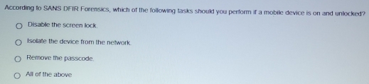 According to SANS DFIR Forensics, which of the following tasks should you perform if a mobile device is on and unlocked?
Disable the screen lock.
Isollate the device from the network.
Remove the passcode.
All of the above