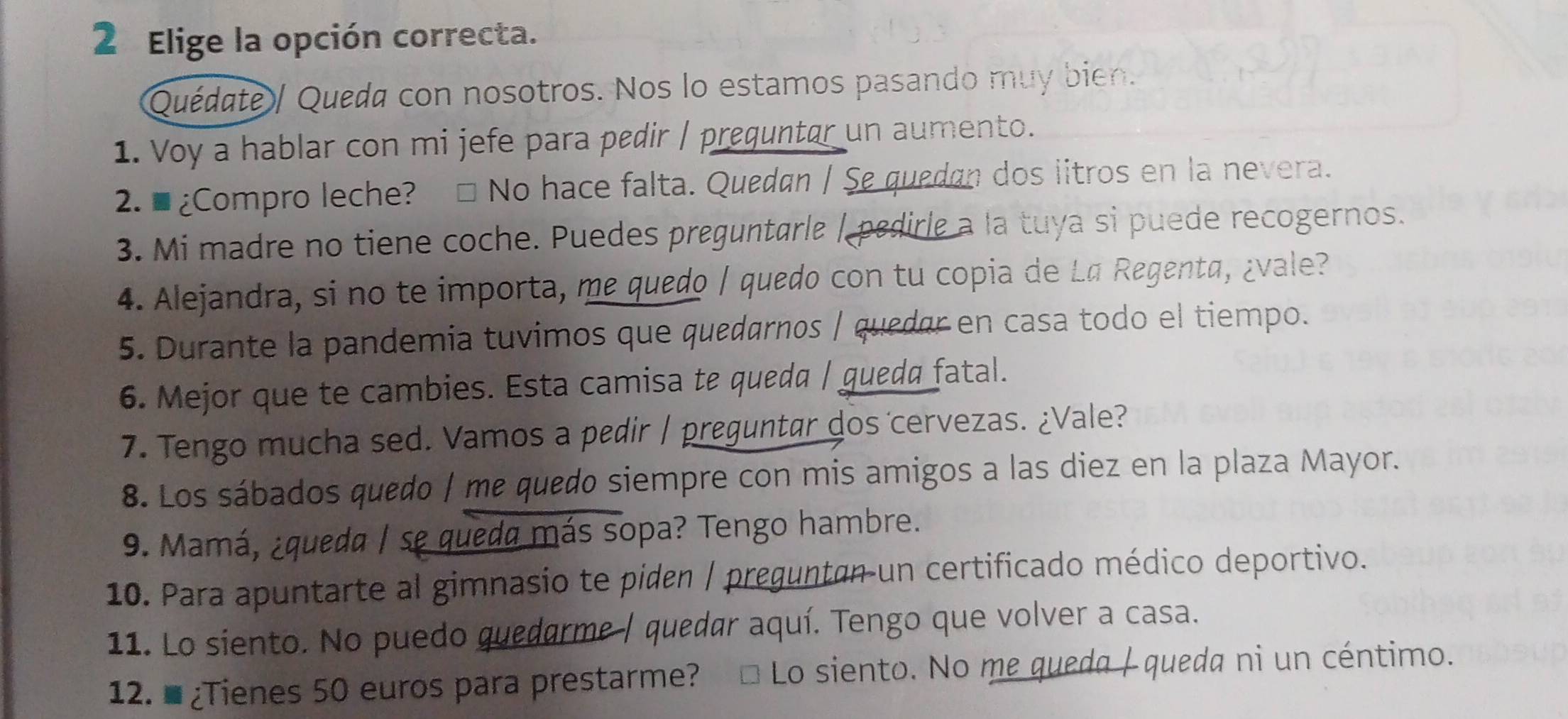 Elige la opción correcta. 
Quédate / Quéda con nosotros. Nos lo estamos pasando muy bien. 
1. Voy a hablar con mi jefe para pedir / preguntar un aumento. 
2. ■ ¿Compro leche? □ No hace falta. Quedan / Se quedan dos litros en la nevera. 
3. Mi madre no tiene coche. Puedes preguntarle / pedirle a la tuya si puede recogernos. 
4. Alejandra, si no te importa, me quedo / quedo con tu copia de Lª Regenta, ¿vale? 
5. Durante la pandemia tuvimos que quedarnos / quedar en casa todo el tiempo. 
6. Mejor que te cambies. Esta camisa te queda / gueda fatal. 
7. Tengo mucha sed. Vamos a pedir / preguntar dos cervezas. ¿Vale? 
8. Los sábados quedo | me quedo siempre con mis amigos a las diez en la plaza Mayor. 
9. Mamá, ¿queda / se queda más sopa? Tengo hambre. 
10. Para apuntarte al gimnasio te piden / preguntan un certificado médico deportivo. 
11. Lo siento. No puedo quedarme / quedar aquí. Tengo que volver a casa. 
12. # ¿Tienes 50 euros para prestarme? □ Lo siento. No me queda / queda ni un céntimo.