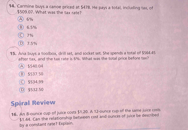 Carmine buys a canoe priced at $478. He pays a total, including tax, of
$509.07. What was the tax rate?
A 6%
B 6.5%
○ 7%
D 7.5%
15. Ana buys a toolbox, drill set, and socket set. She spends a total of $564.45
after tax, and the tax rate is 6%. What was the total price before tax?
A $540.04
B $537.50
C $534.99
D $532.50
Spiral Review
16. An 8-ounce cup of juice costs $1.20. A 12-ounce cup of the same juice costs
$1.44. Can the relationship between cost and ounces of juice be described
by a constant rate? Explain.