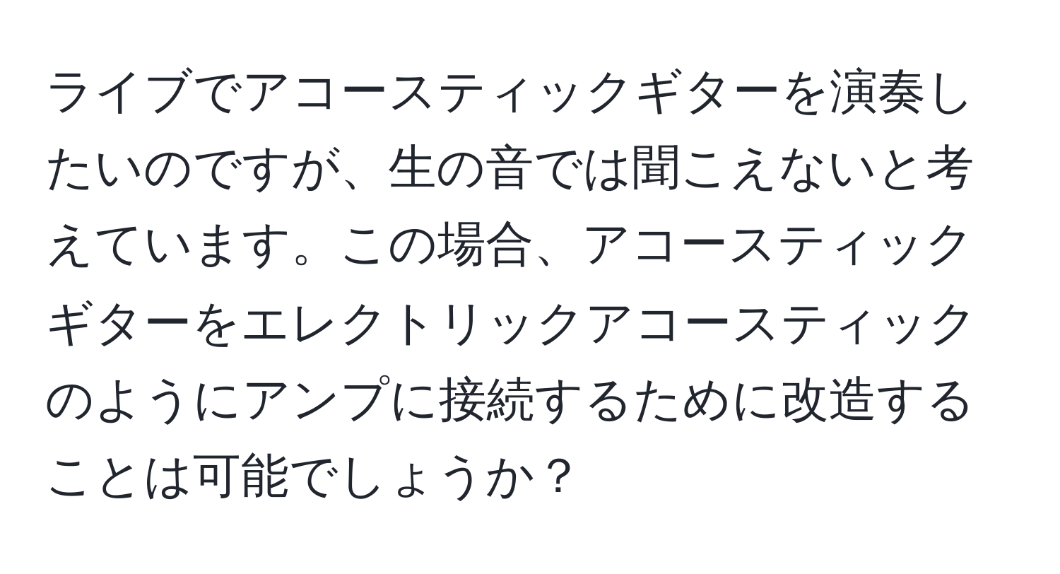 ライブでアコースティックギターを演奏したいのですが、生の音では聞こえないと考えています。この場合、アコースティックギターをエレクトリックアコースティックのようにアンプに接続するために改造することは可能でしょうか？