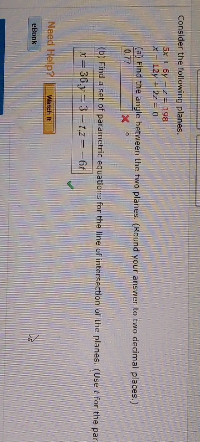 Consider the following planes.
5x+6y-z=198
x-12y+2z=0
(a) Find the angle between the two planes. (Round your answer to two decimal places.)
0.77
(b) Find a set of parametric equations for the line of intersection of the planes. (Use t for the par
x=36, y=3-t, z=-6t
Need Help? Watch It
eBook