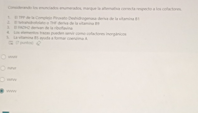 Considerando los enunciados enumerados, marque la alternativa correcta respecto a los cofactores.
1. El TPP de la Complejo Piruvato Deshidrogenasa deriva de la vitamina B1
2. El tetrahidrofolato o THF deriva de la vitamina B9
3. El FADH2 derivan de la riboflavina
4. Los elementos trazas pueden servir como cofactores inorgánicos
5. La vitamina B5 ayuda a formar coenzima A
(7 puntos)
WVFF
FVFVF
WFWV
Veeev