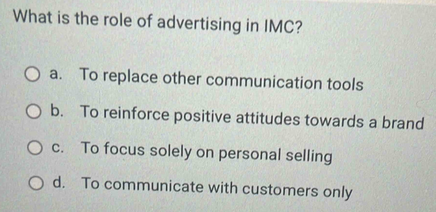 What is the role of advertising in IMC?
a. To replace other communication tools
b. To reinforce positive attitudes towards a brand
c. To focus solely on personal selling
d. To communicate with customers only