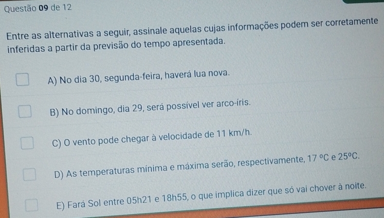 de 12
Entre as alternativas a seguir, assinale aquelas cujas informações podem ser corretamente
inferidas a partir da previsão do tempo apresentada.
A) No dia 30, segunda-feira, haverá lua nova.
B) No domingo, dia 29, será possível ver arco-íris.
C) O vento pode chegar à velocidade de 11 km/h.
D) As temperaturas mínima e máxima serão, respectivamente, 17°C e 25°C.
E) Fará Sol entre 05h21 e 18h55, o que implica dizer que só vai chover à noite.