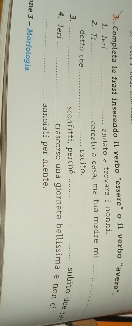 Completa le frasi inserendo il verbo “essere” o il verbo “avere”. 
1. Ieri_ 
andato a trovare i nonni. 
2. Ti _cercato a casa, ma tua madre mi_ 
detto che _uscito. 
3. 
_sconfitti, perché_ 
subito due ret 
4. Ieri _trascorso una giornata bellissima e non ci 
_annoiati per niente. 
one 3 - Morfologia