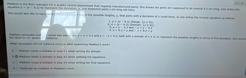 Madison is the floor manager for a quality control department that inspects manufactured parts. She knows the parts are supposed to be exactly 9.2 cm long, and writes the
equation y=|x-9.2| to represent the deviation, y, any inspected parts x cm long will have.
She would also like to have-n alccoralc tool that reports the possible lengths, y, that parts with a deviation of x could have, so she writes the inverse equation as follows:
、 y=|x-9.2| (Range: (y≥ 0 ) 
3. x=y-9.2 (Domair :(x≥ 0 ) 
2. x=|y-9.2| and -x=y-9.2
4. x+9.2=y and -x+9.2=y
Madison concludes tha s needs two equer ons. y=x+9.2
her work to her assist Yulianna and y=-x+9.2 , both with a domain of x≥ 0 , to represent the possible lengths in terms of the deviation. She show
What conclusion should Yulianna come to after examining Madison's work?
A Madison made a mistake in step # 2 when writing the domain.
B Madison made a mistake in step # 3 when splitting the equations.
C Madison made a mistake in step # 4 when writing her final equations.
D There are no mistakes in Madison's work.