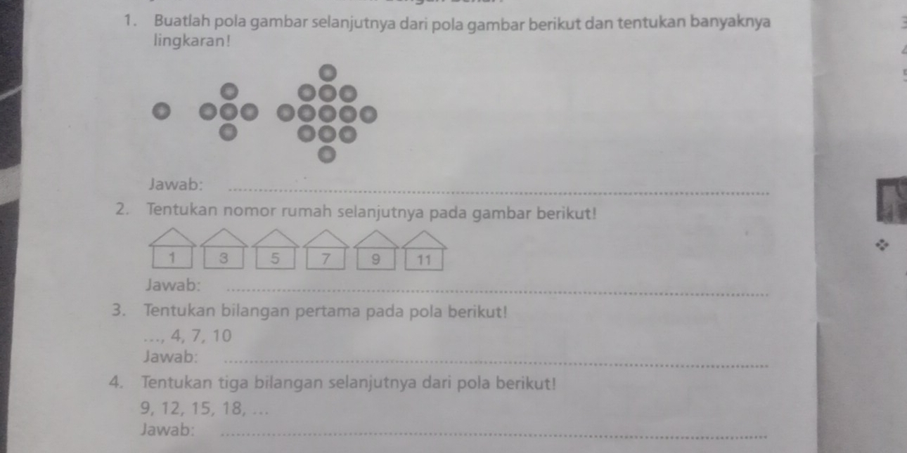 Buatlah pola gambar selanjutnya dari pola gambar berikut dan tentukan banyaknya 
lingkaran! 
Jawab:_ 
2. Tentukan nomor rumah selanjutnya pada gambar berikut! 
Jawab:_ 
3. Tentukan bilangan pertama pada pola berikut! 
_, 4, 7, 10
Jawab:_ 
4. Tentukan tiga bilangan selanjutnya dari pola berikut!
9, 12, 15, 18, ... 
Jawab:_