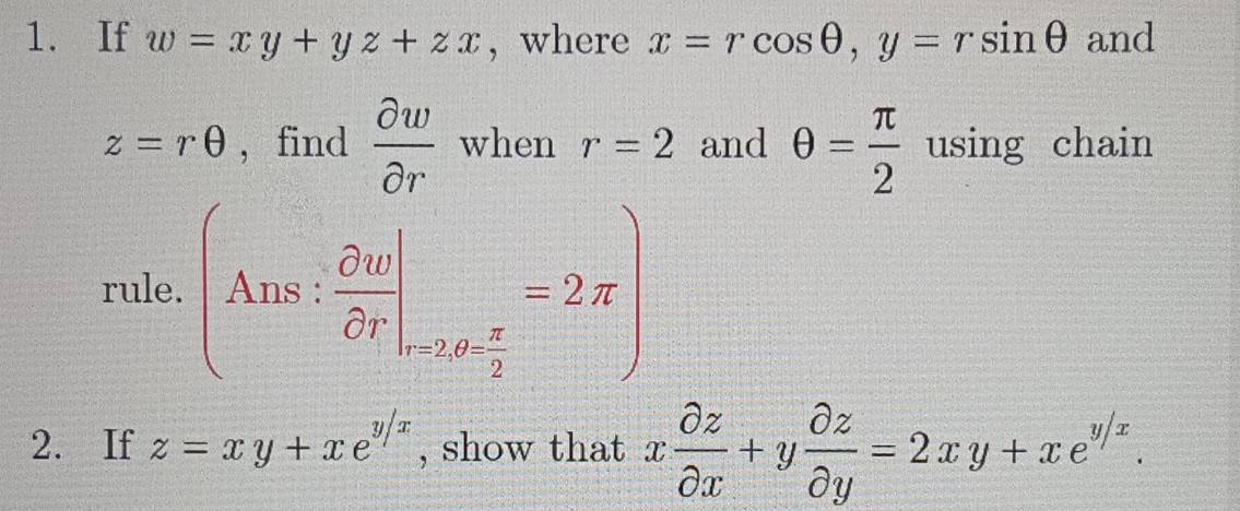 If w=xy+yz+zx , where x=rcos θ , y=rsin θ and
z=rθ , find  partial w/partial r  when r=2 and θ = π /2  using chain 
rule. (Ans: partial v/partial r |_n_ π /2 =2π )
x^(1^
=□ ^circ)
2. If z=xy+xe^(y/x) , show that x partial z/partial x +y partial z/partial y =2xy+xe^(y/x).