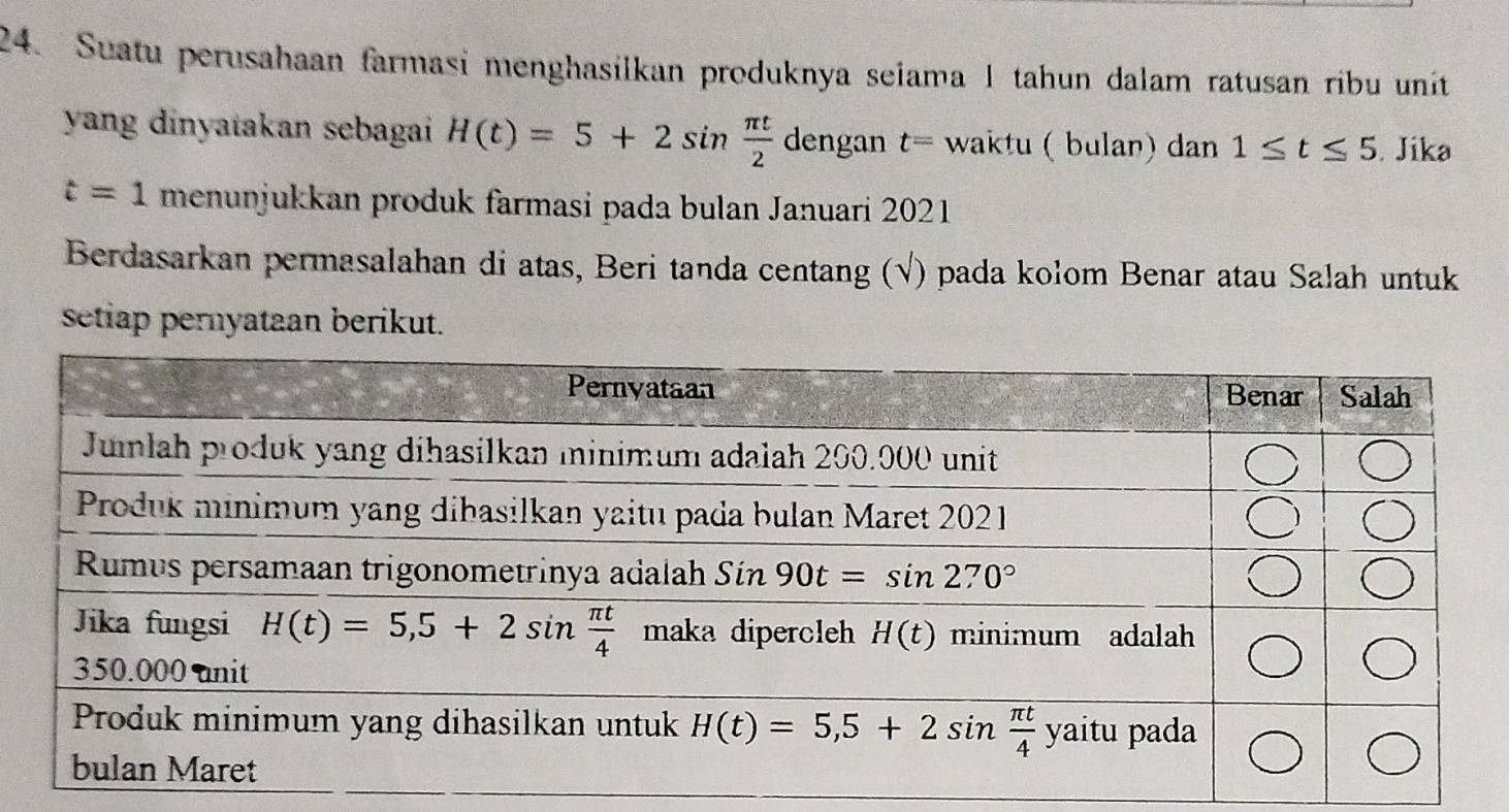 Suatu perusahaan farmasi menghasilkan produknya seiama 1 tahun dalam ratusan ribu unit
yang dinyatakan sebagai H(t)=5+2sin  π t/2  dengan t= waktu ( bulan) dan 1≤ t≤ 5. Jika
t=1 menunjukkan produk farmasi pada bulan Januari 2021
Berdasarkan permasalahan di atas, Beri tanda centang (√) pada kolom Benar atau Salah untuk
setiap pernyataan berikut.