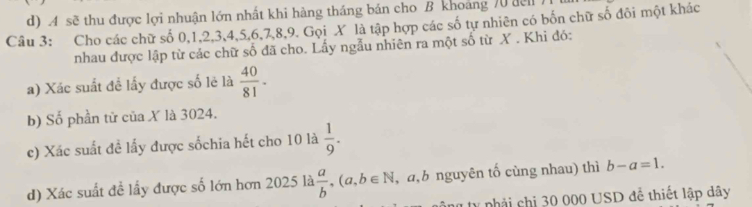 A sẽ thu được lợi nhuận lớn nhất khi hàng tháng bản cho B khoảng 70 đel
Câu 3: Cho các chữ số 0, 1, 2, 3, 4, 5, 6, 7, 8, 9. Gọi X là tập hợp các số tự nhiên có bốn chữ số đôi một khác
nhau được lập từ các chữ số đã cho. Lấy ngẫu nhiên ra một số từ X. Khi đó:
a) Xác suất để lấy được số lẻ là  40/81 . 
b) Số phần tử của X là 3024.
c) Xác suất đề lấy được sốchia hết cho 10 là  1/9 . 
d) Xác suất đề lấy được số lớn hơn 2025 là  a/b , (a,b∈ N , a,b nguyên tố cùng nhau) thì b-a=1. 
tự nhải chi 30 000 USD đề thiết lập dây