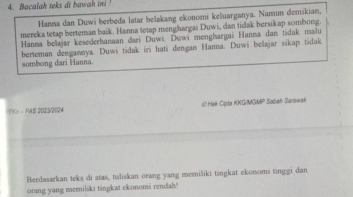 Bacalah teks di bawah ini ! 
Hanna dan Duwi berbeda latar belakang ekonomi keluarganya. Namun demikian, 
mereka tetap berteman baik. Hanna tetap menghargai Duwi, dan tidak bersikap sombong. 
Hanna belajar kesederhanaan dari Duwi. Duwi menghargai Hanna dan tidak malu 
berteman dengannya. Duwi tidak iri hati dengan Hanna. Duwi belajar sikap tidak 
sombong dari Hanna. 
PPKn - PAS 2023/2024 ©Hak Cipta KKG/MGMP Sabah Sarawak 
Berdasarkan teks di atas, tuliskan orang yang memiliki tingkat ekonomi tinggi dan 
orang yang memiliki tingkat ekonomi rendah!