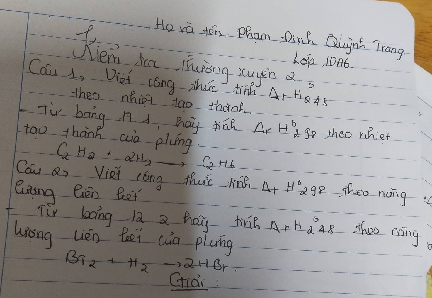 Ho va yen. Pham Dinh Qugng Trang 
Kiemn ha thining rogin a 
LOp, 106. 
Cau 1, Diei cong thurc hinh Ar HA 
theo nhiet tao thanh. 
Tù bāng H. 1, hay tine Delta rH_2^((circ) go theo nhiet 
tao thành ao plung
C_2)H_2+2H_2to C_2H_6
Cau Q, Viei cóng thurc tine △ rH°298 theo nong 
luiing Gien Beet 
f Tur bong 12 a hay ting ArHQ 28 theo nong 
whong Lièn leet wia picng
Br_2+H_2to 2HBr
chai :