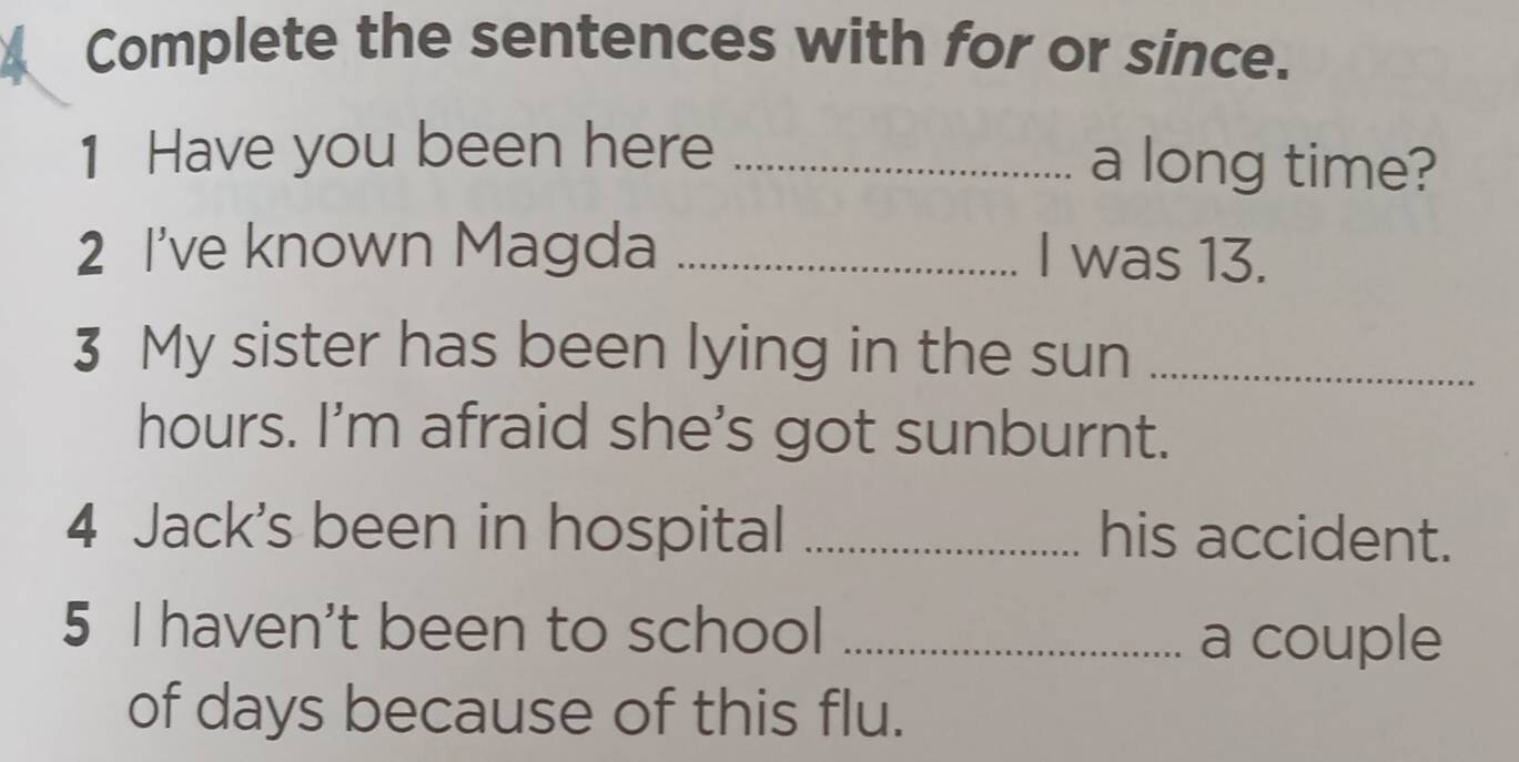 Complete the sentences with for or since. 
1 Have you been here _a long time? 
2 I've known Magda _I was 13. 
3 My sister has been lying in the sun_ 
hours. I'm afraid she's got sunburnt. 
4 Jack's been in hospital _his accident. 
5 I haven't been to school_ 
a couple 
of days because of this flu.