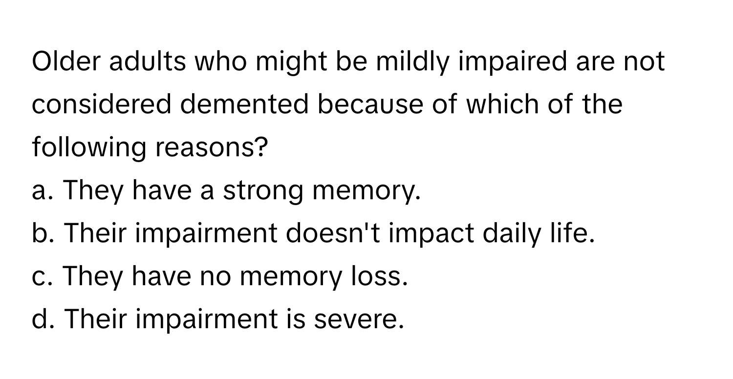 Older adults who might be mildly impaired are not considered demented because of which of the following reasons? 
 
a. They have a strong memory. 
b. Their impairment doesn't impact daily life. 
c. They have no memory loss. 
d. Their impairment is severe.