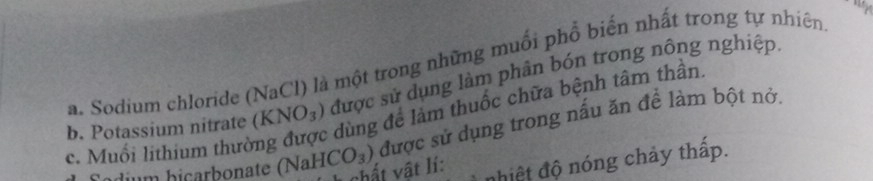 Sodium chloride (NaCl) là một trong những muối phổ biến nhất trong tự nhiên 
b. Potassium nitrate (KNO_3) được sử dụng làm phân bón trong nông nghiệp. 
dùng để làm thuốc chữa bệnh tâm thần. 
c. Muối lithium thườ [CO_3) được sử dụng trong nấu ăn để làm bột nở, 
chất vật lí: nhiệt độ nóng chảy thấp. 
um hicarbonate (NaH