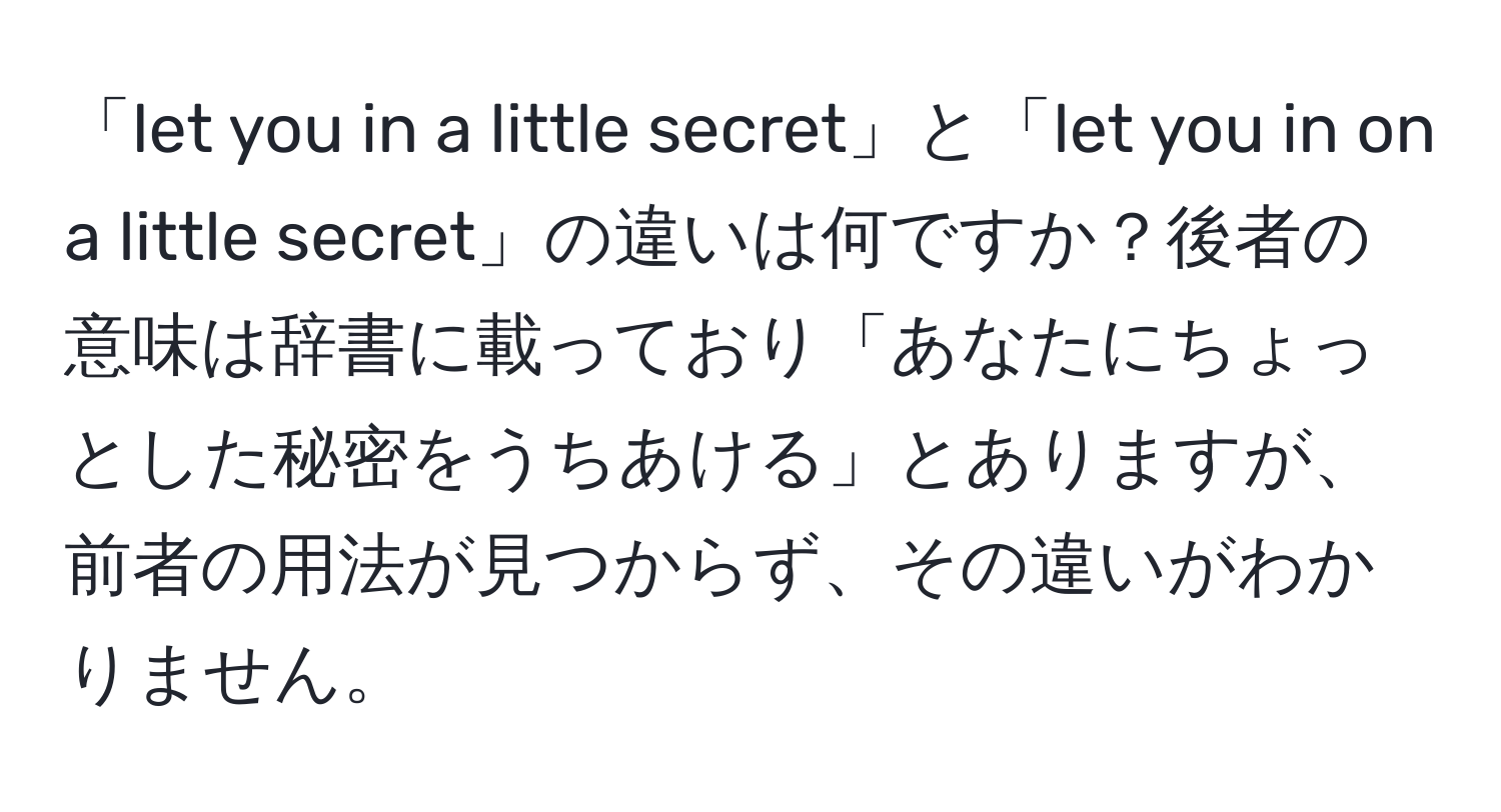 「let you in a little secret」と「let you in on a little secret」の違いは何ですか？後者の意味は辞書に載っており「あなたにちょっとした秘密をうちあける」とありますが、前者の用法が見つからず、その違いがわかりません。