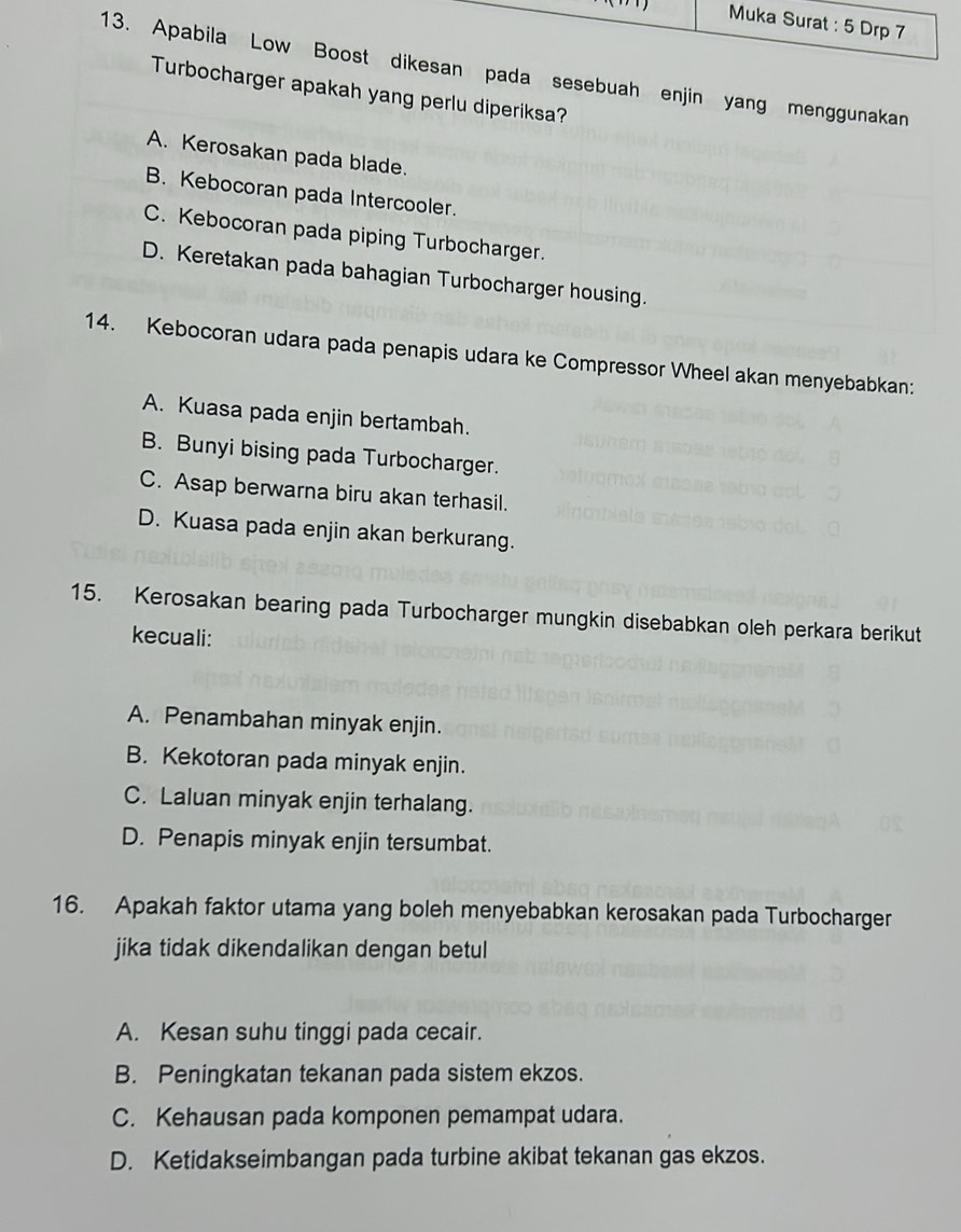 Muka Surat : 5 Drp 7
13. Apabila Low Boost dikesan pada sesebuah enjin yang menggunakan
Turbocharger apakah yang perlu diperiksa?
A. Kerosakan pada blade.
B. Kebocoran pada Intercooler.
C. Kebocoran pada piping Turbocharger.
D. Keretakan pada bahagian Turbocharger housing.
14. Kebocoran udara pada penapis udara ke Compressor Wheel akan menyebabkan:
A. Kuasa pada enjin bertambah.
B. Bunyi bising pada Turbocharger.
C. Asap berwarna biru akan terhasil.
D. Kuasa pada enjin akan berkurang.
15. Kerosakan bearing pada Turbocharger mungkin disebabkan oleh perkara berikut
kecuali:
A. Penambahan minyak enjin.
B. Kekotoran pada minyak enjin.
C. Laluan minyak enjin terhalang.
D. Penapis minyak enjin tersumbat.
16. Apakah faktor utama yang boleh menyebabkan kerosakan pada Turbocharger
jika tidak dikendalikan dengan betul
A. Kesan suhu tinggi pada cecair.
B. Peningkatan tekanan pada sistem ekzos.
C. Kehausan pada komponen pemampat udara.
D. Ketidakseimbangan pada turbine akibat tekanan gas ekzos.