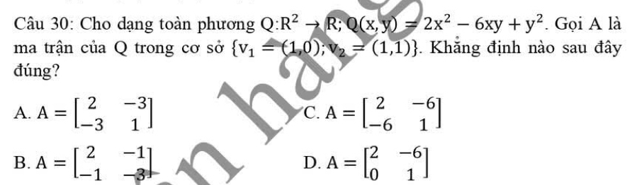 Cho dạng toàn phương Q:R^2to R; Q(x,y)=2x^2-6xy+y^2. Gọi A là
ma trận của Q trong cơ sở  v_1=(1,0);v_2=(1,1). Khăng định nào sau đây
đúng?
A. A=beginbmatrix 2&-3 -3&1endbmatrix A=beginbmatrix 2&-6 -6&1endbmatrix
C.
B. A=beginbmatrix 2&-1 -1&-3endbmatrix A=beginbmatrix 2&-6 0&1endbmatrix
D.