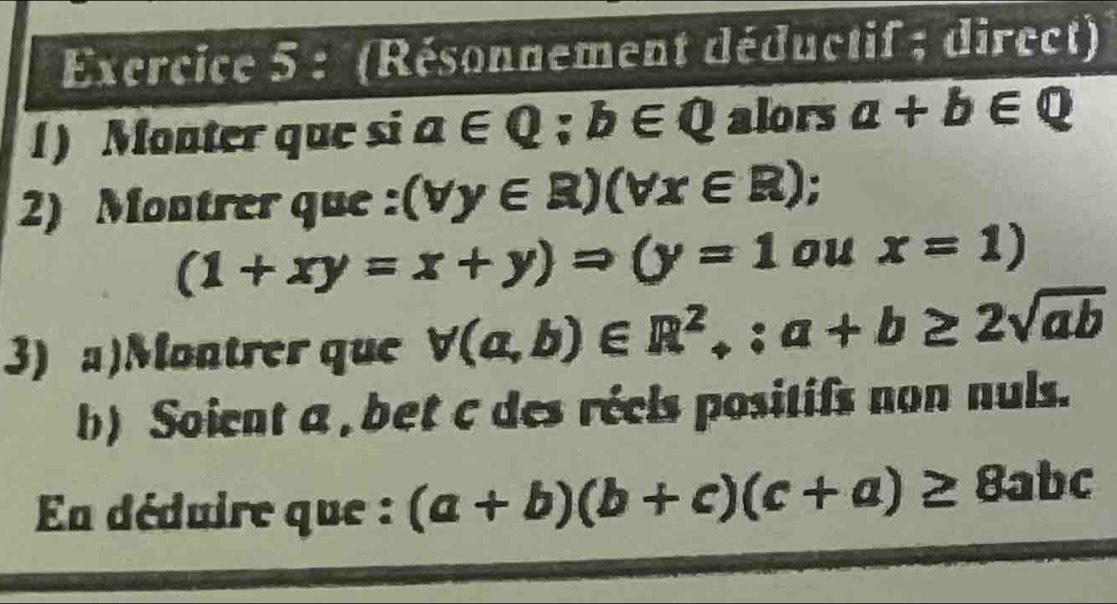 (Résonnement déductif ; direct) 
1) Monter que si a∈ Q; b∈ Q alors a+b∈ Q
2) Montrer que : (forall y∈ R)(forall x∈ R) 5
(1+xy=x+y)Rightarrow (y=1 ou x=1)
3) a)Montrer que forall (a,b)∈ R^2,: a+b≥ 2sqrt(ab)
b) Soient a , bet c des réels positifs non nuls. 
Ea déduire que : (a+b)(b+c)(c+a)≥ 8abc