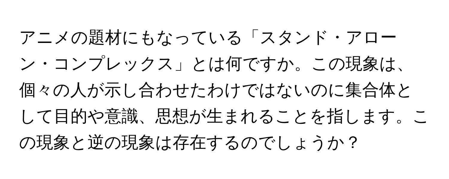 アニメの題材にもなっている「スタンド・アローン・コンプレックス」とは何ですか。この現象は、個々の人が示し合わせたわけではないのに集合体として目的や意識、思想が生まれることを指します。この現象と逆の現象は存在するのでしょうか？