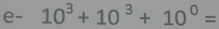 e- 10^3+10^3+10^0=