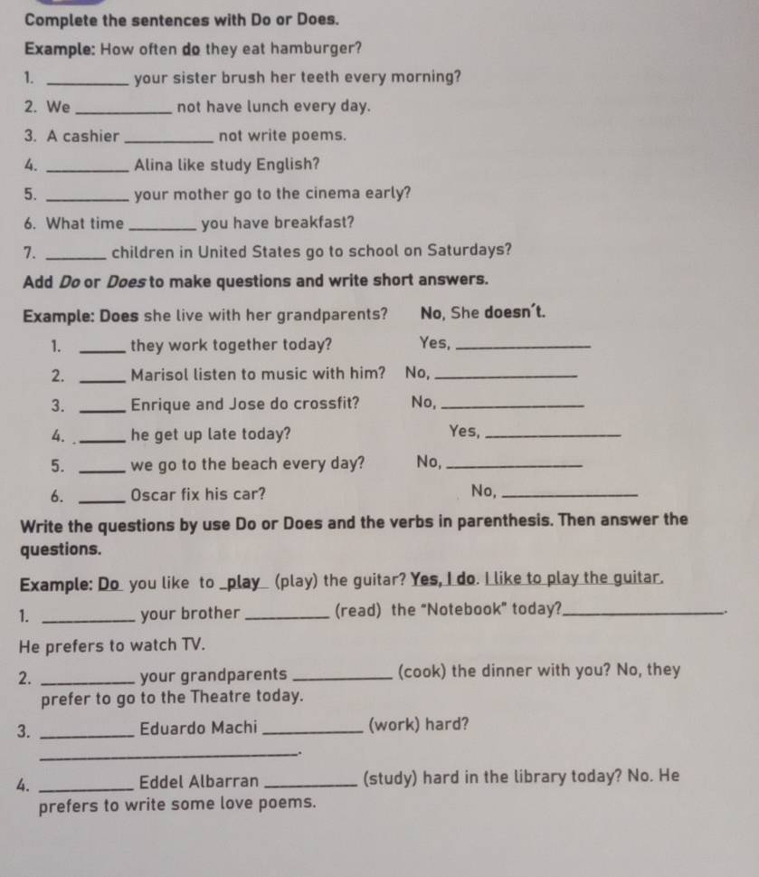 Complete the sentences with Do or Does. 
Example: How often do they eat hamburger? 
1. _your sister brush her teeth every morning? 
2. We _not have lunch every day. 
3. A cashier _not write poems. 
4. _Alina like study English? 
5. _your mother go to the cinema early? 
6. What time _you have breakfast? 
7. _children in United States go to school on Saturdays? 
Add Do or Does to make questions and write short answers. 
Example: Does she live with her grandparents? No, She doesn't. 
1. _they work together today? Yes,_ 
2. _Marisol listen to music with him? No,_ 
3. _Enrique and Jose do crossfit? No,_ 
4. _he get up late today? 
Yes,_ 
5. _we go to the beach every day? No,_ 
6. _Oscar fix his car? No,_ 
Write the questions by use Do or Does and the verbs in parenthesis. Then answer the 
questions. 
Example: Do you like to _play_ (play) the guitar? Yes, I do. I like to play the guitar. 
1. _your brother _(read) the “Notebook” today?_ 
. 
He prefers to watch TV. 
2. _your grandparents_ (cook) the dinner with you? No, they 
prefer to go to the Theatre today. 
3. _Eduardo Machi _(work) hard? 
_ 
. 
4. _Eddel Albarran _(study) hard in the library today? No. He 
prefers to write some love poems.