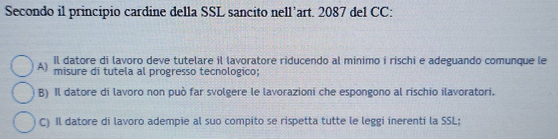 Secondo il principio cardine della SSL sancito nell’art. 2087 del CC:
Il datore di lavoro deve tutelare il lavoratore riducendo al minimo i rischi e adeguando comunque le
A) misure di tutela al progresso tecnologico;
B) Il datore di lavoro non può far svolgere le lavorazioni che espongono al rischio ilavoratori.
C) Il datore di lavoro adempie al suo compito se rispetta tutte le leggi inerenti la SSL;