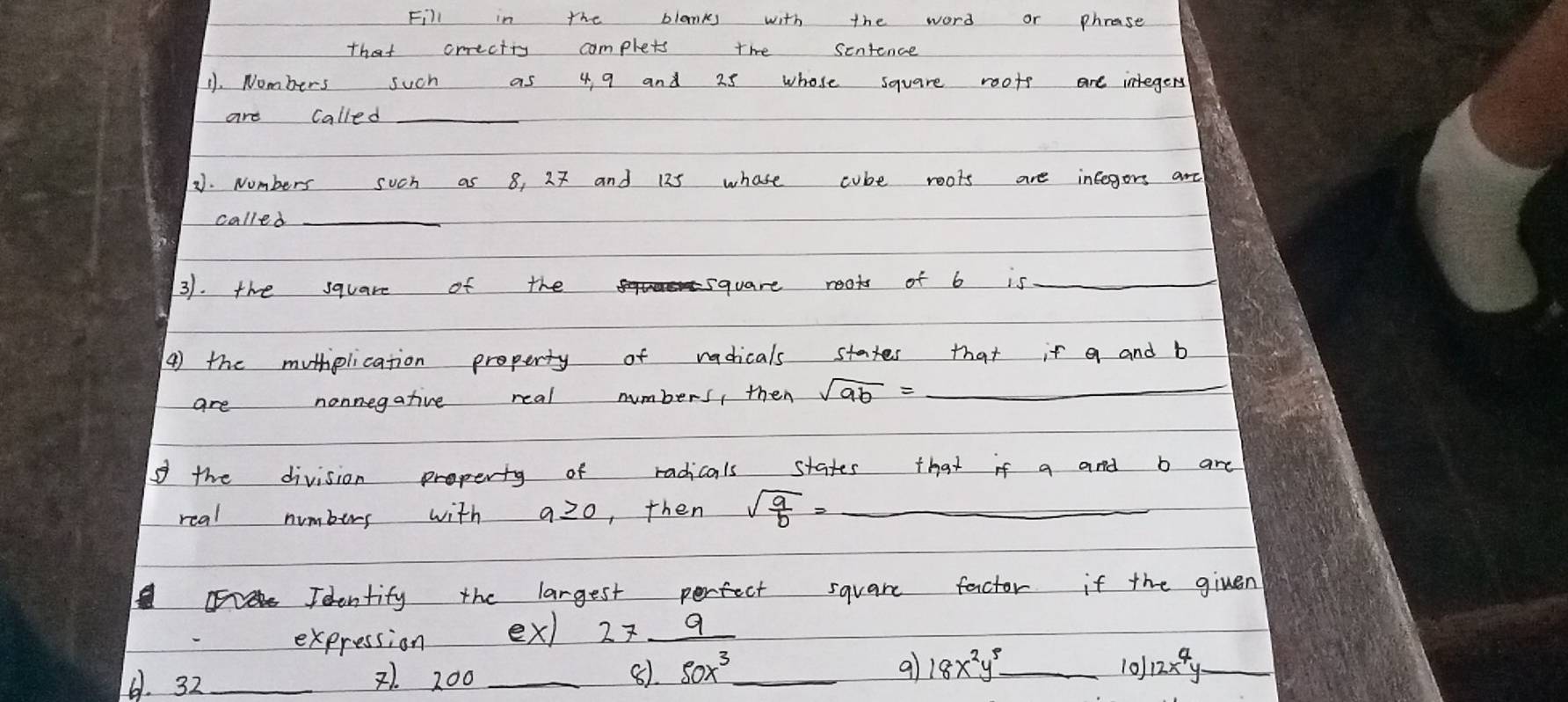 Fill in the blanks with the word or phrase 
that crrectty complets the sentence 
11. Nombers such as 4 9 and 25 whose square roots are integers 
are called_ 
2. Numbers such as 8, 27 and 125 whose cube roots are integers ard 
called 
_ 
31. the square of the square reots of b is_ 
_ 
() the muthplication property of radicals states that it a and b
are nonnegative real numbers, then sqrt(9b)=
o the division property of radicals states that if a and b are 
real numbers with a≥ 0 , then sqrt(frac a)b=- _ 
Toentify the largest perfect square factor if the given 
expression ex) 27_ 9
61. 32 _2). 200 _8) 50x^3 _ 9 18x^2y^5 _ 
10) 12x^4y _